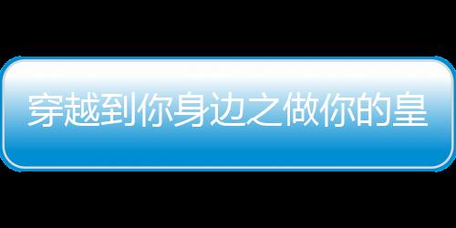 穿越到你身边之做你的皇后