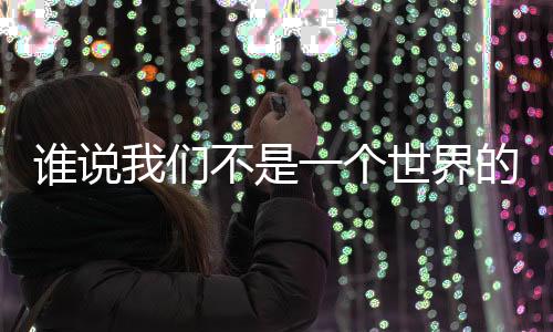 谁说我们不是一个世界的人了？